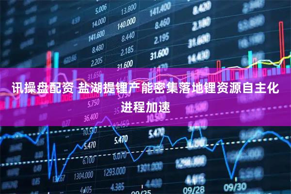 讯操盘配资 盐湖提锂产能密集落地锂资源自主化进程加速