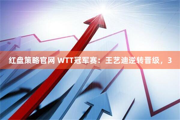 红盘策略官网 WTT冠军赛：王艺迪逆转晋级，3