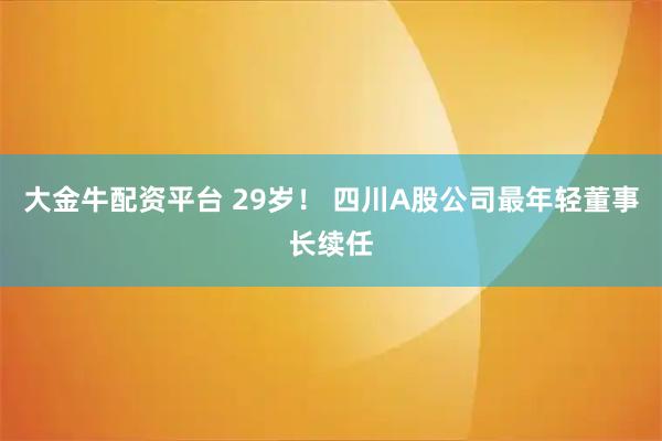 大金牛配资平台 29岁！ 四川A股公司最年轻董事长续任