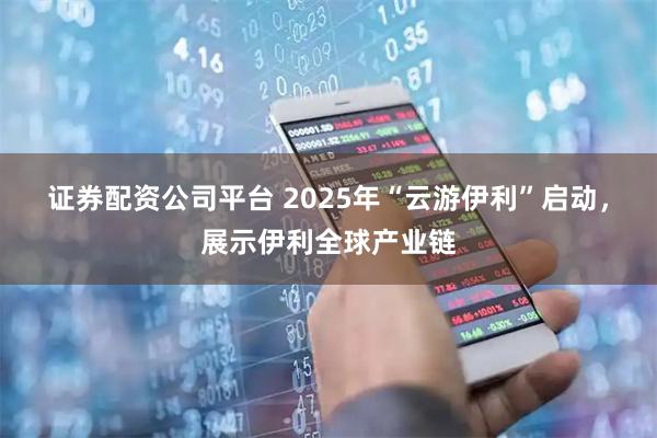 证券配资公司平台 2025年“云游伊利”启动,展示伊利全球产业链