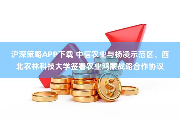 沪深策略APP下载 中信农业与杨凌示范区、西北农林科技大学签署农业鸿蒙战略合作协议
