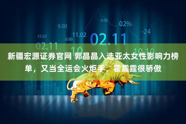 新疆宏源证券官网 郭晶晶入选亚太女性影响力榜单,又当全运会火炬手,霍震霆很骄傲