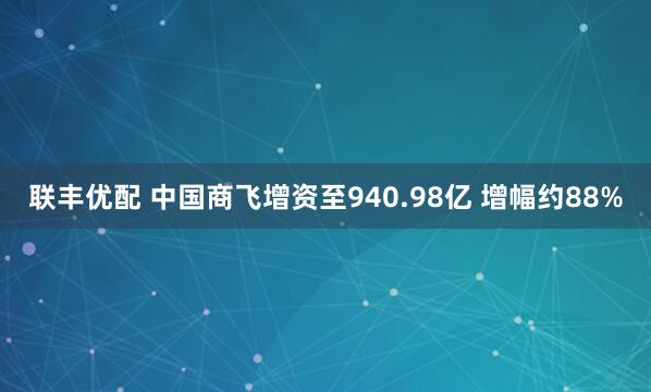 联丰优配 中国商飞增资至940.98亿 增幅约88%