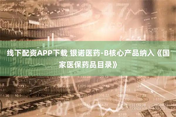 线下配资APP下载 银诺医药-B核心产品纳入《国家医保药品目录》