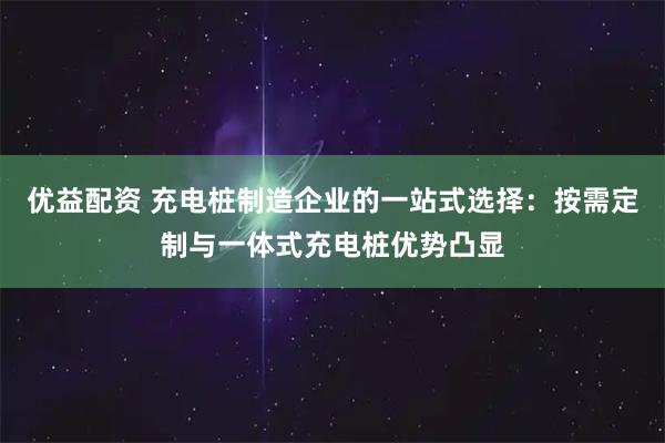 优益配资 充电桩制造企业的一站式选择：按需定制与一体式充电桩优势凸显