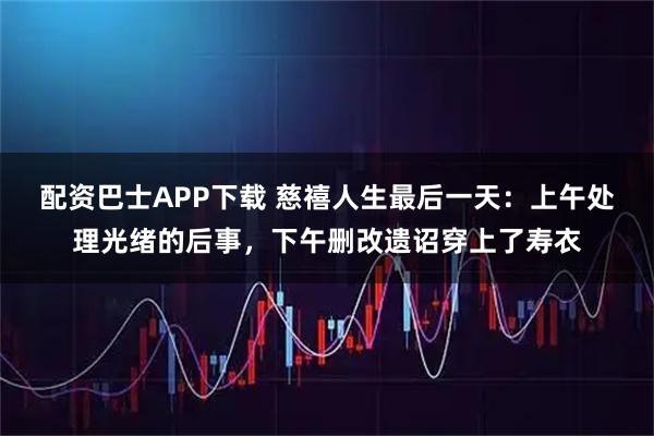 配资巴士APP下载 慈禧人生最后一天：上午处理光绪的后事，下午删改遗诏穿上了寿衣