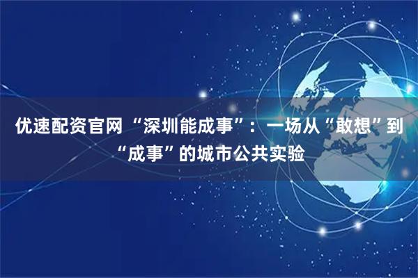优速配资官网 “深圳能成事”：一场从“敢想”到“成事”的城市公共实验