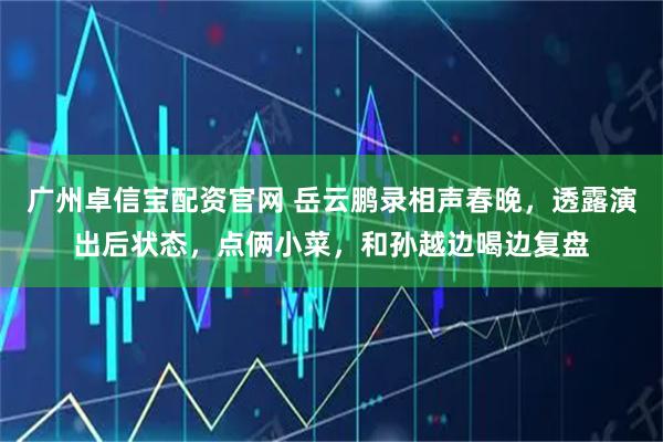 广州卓信宝配资官网 岳云鹏录相声春晚，透露演出后状态，点俩小菜，和孙越边喝边复盘