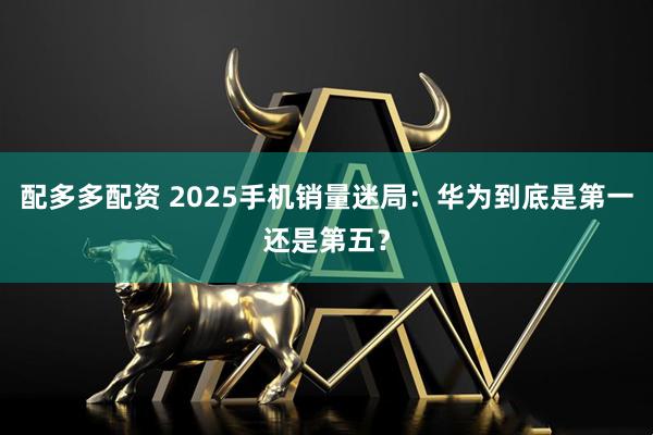配多多配资 2025手机销量迷局：华为到底是第一还是第五？