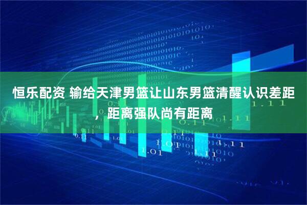 恒乐配资 输给天津男篮让山东男篮清醒认识差距，距离强队尚有距离
