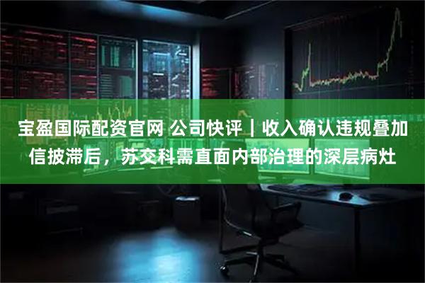 宝盈国际配资官网 公司快评｜收入确认违规叠加信披滞后，苏交科需直面内部治理的深层病灶
