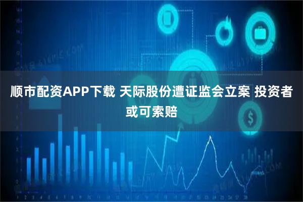 顺市配资APP下载 天际股份遭证监会立案 投资者或可索赔