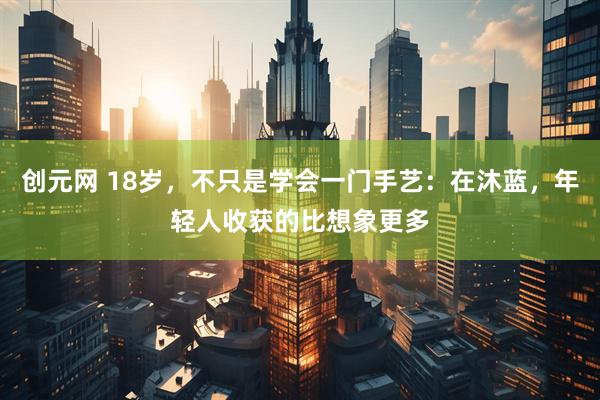 创元网 18岁，不只是学会一门手艺：在沐蓝，年轻人收获的比想象更多