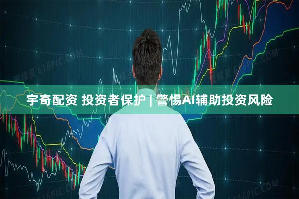 宇奇配资 投资者保护 | 警惕AI辅助投资风险