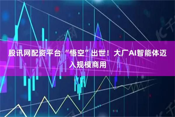 股讯网配资平台 “悟空”出世！大厂AI智能体迈入规模商用