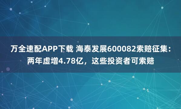 万全速配APP下载 海泰发展600082索赔征集:两年虚增4.78亿,这些投资者可索赔