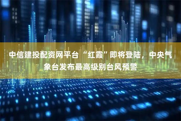 中信建投配资网平台 “红霞”即将登陆,中央气象台发布最高级别台风预警
