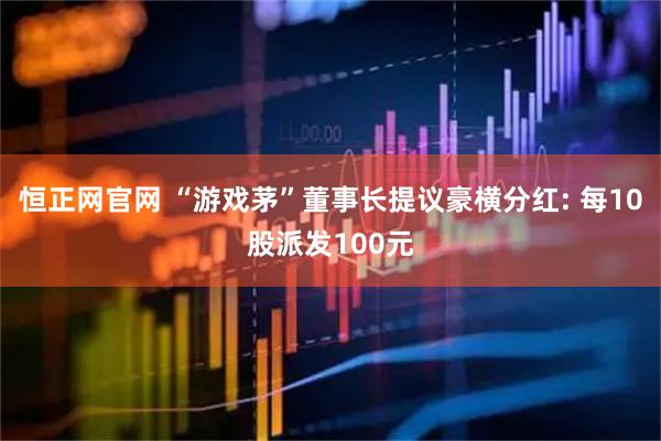 恒正网官网 “游戏茅”董事长提议豪横分红: 每10股派发100元