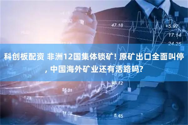 科创板配资 非洲12国集体锁矿! 原矿出口全面叫停, 中国海外矿业还有活路吗?
