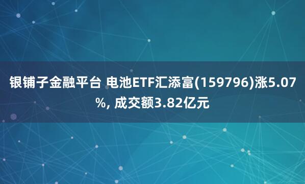 银铺子金融平台 电池ETF汇添富(159796)涨5.07%, 成交额3.82亿元