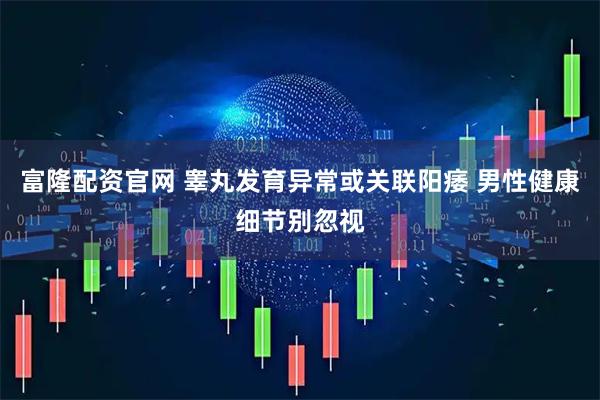 富隆配资官网 睾丸发育异常或关联阳痿 男性健康细节别忽视