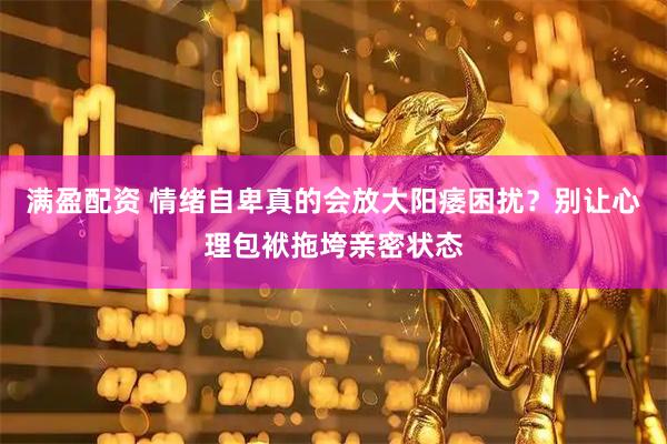 满盈配资 情绪自卑真的会放大阳痿困扰？别让心理包袱拖垮亲密状态