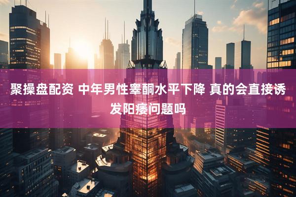 聚操盘配资 中年男性睾酮水平下降 真的会直接诱发阳痿问题吗